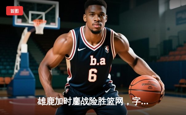 雄鹿加时鏖战险胜篮网，字母哥44分率队完成21分惊天逆转