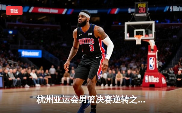 杭州亚运会男篮决赛逆转之夜：中国队20分大逆袭，张镇麟独砍35分定乾坤