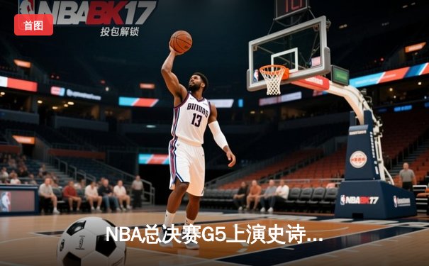NBA总决赛G5上演史诗逆转，独行侠加时险胜凯尔特人扳回一城