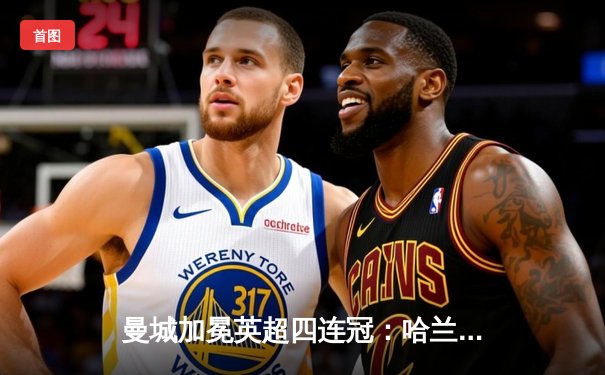 曼城加冕英超四连冠：哈兰德双响定江山，蓝月军团5-1大胜铁锤帮创历史